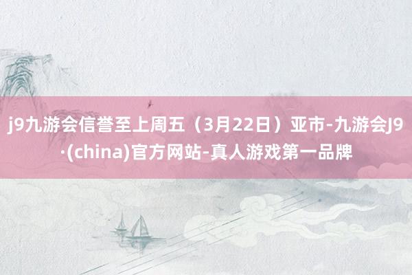 j9九游会信誉至上周五（3月22日）亚市-九游会J9·(china)官方网站-真人游戏第一品牌