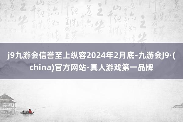 j9九游会信誉至上纵容2024年2月底-九游会J9·(china)官方网站-真人游戏第一品牌