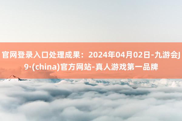 官网登录入口处理成果：2024年04月02日-九游会J9·(china)官方网站-真人游戏第一品牌
