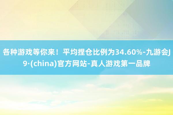 各种游戏等你来！平均捏仓比例为34.60%-九游会J9·(china)官方网站-真人游戏第一品牌