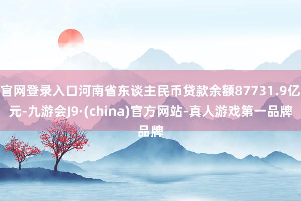 官网登录入口河南省东谈主民币贷款余额87731.9亿元-九游会J9·(china)官方网站-真人游戏第一品牌