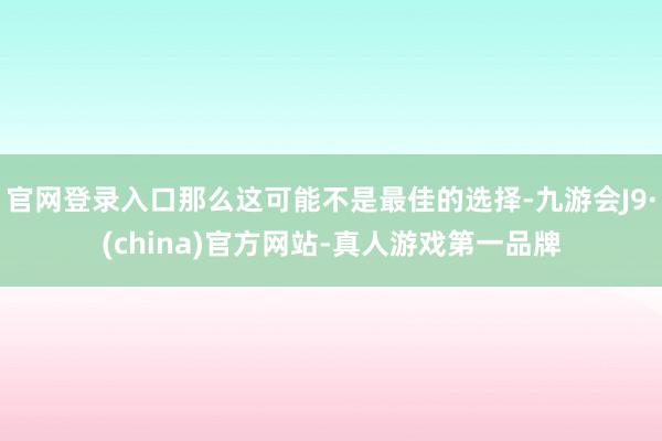 官网登录入口那么这可能不是最佳的选择-九游会J9·(china)官方网站-真人游戏第一品牌