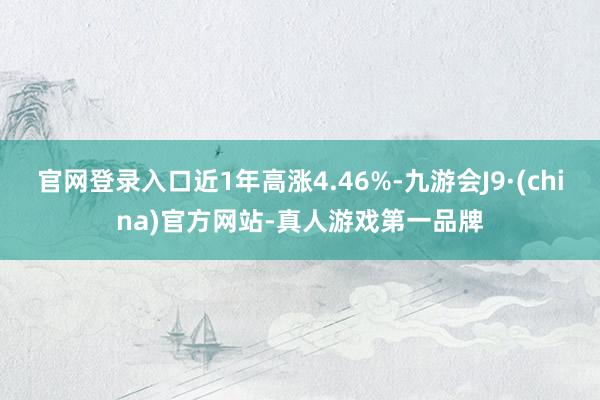 官网登录入口近1年高涨4.46%-九游会J9·(china)官方网站-真人游戏第一品牌