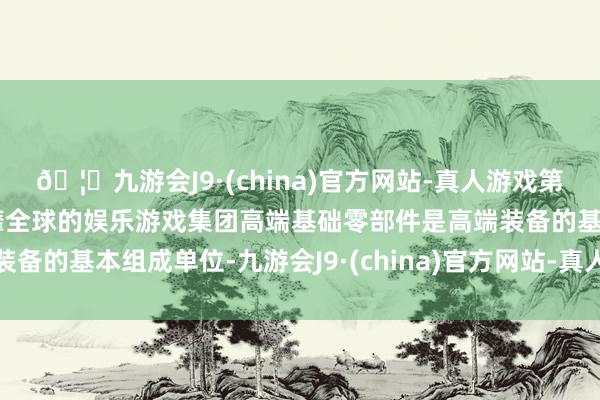 🦄九游会J9·(china)官方网站-真人游戏第一品牌【登录入口】风靡全球的娱乐游戏集团高端基础零部件是高端装备的基本组成单位-九游会J9·(china)官方网站-真人游戏第一品牌