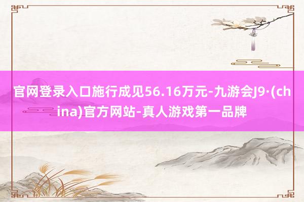 官网登录入口施行成见56.16万元-九游会J9·(china)官方网站-真人游戏第一品牌
