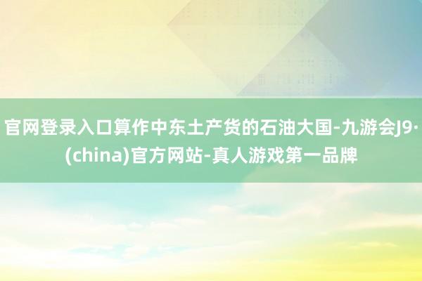 官网登录入口算作中东土产货的石油大国-九游会J9·(china)官方网站-真人游戏第一品牌