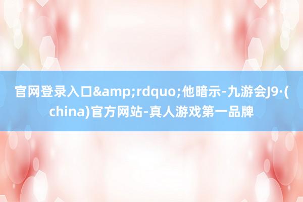 官网登录入口&rdquo;他暗示-九游会J9·(china)官方网站-真人游戏第一品牌