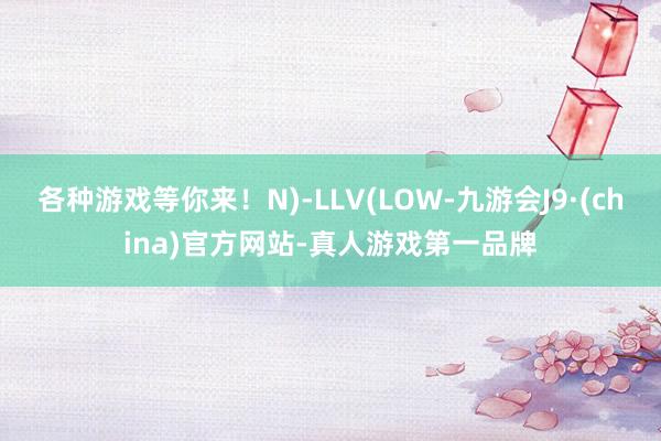 各种游戏等你来!N)-LLV(LOW-九游会J9·(china)官方网站-真人游戏第一品牌