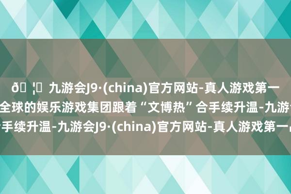 🦄九游会J9·(china)官方网站-真人游戏第一品牌【登录入口】风靡全球的娱乐游戏集团跟着“文博热”合手续升温-九游会J9·(china)官方网站-真人游戏第一品牌