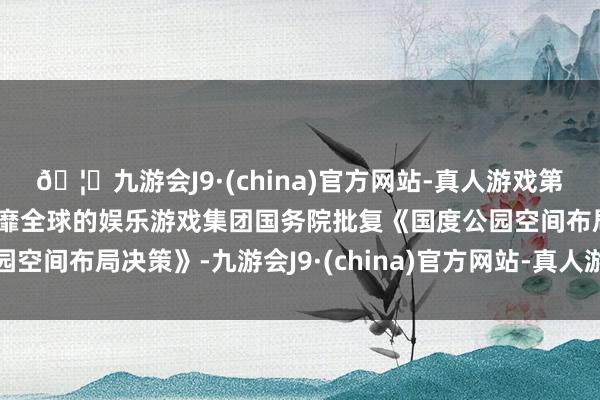 🦄九游会J9·(china)官方网站-真人游戏第一品牌【登录入口】风靡全球的娱乐游戏集团国务院批复《国度公园空间布局决策》-九游会J9·(china)官方网站-真人游戏第一品牌