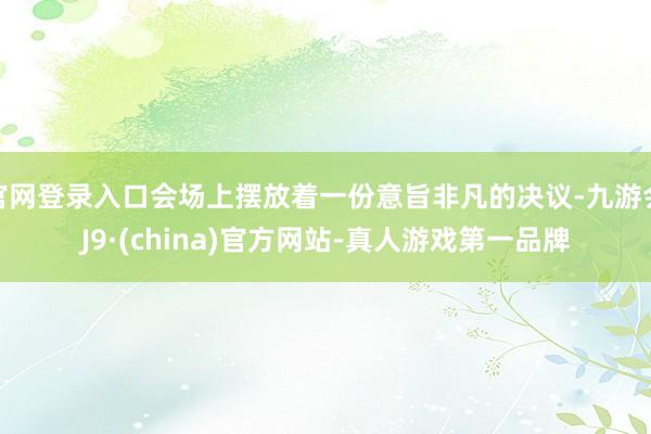 官网登录入口会场上摆放着一份意旨非凡的决议-九游会J9·(china)官方网站-真人游戏第一品牌