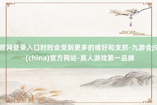 官网登录入口时时会受到更多的嗜好和支抓-九游会J9·(china)官方网站-真人游戏第一品牌