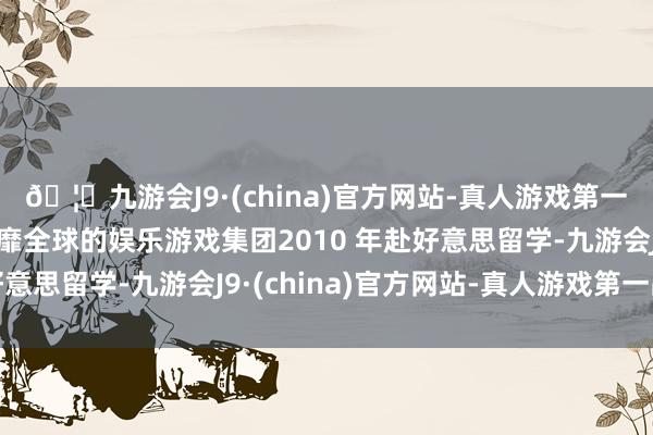 🦄九游会J9·(china)官方网站-真人游戏第一品牌【登录入口】风靡全球的娱乐游戏集团2010 年赴好意思留学-九游会J9·(china)官方网站-真人游戏第一品牌