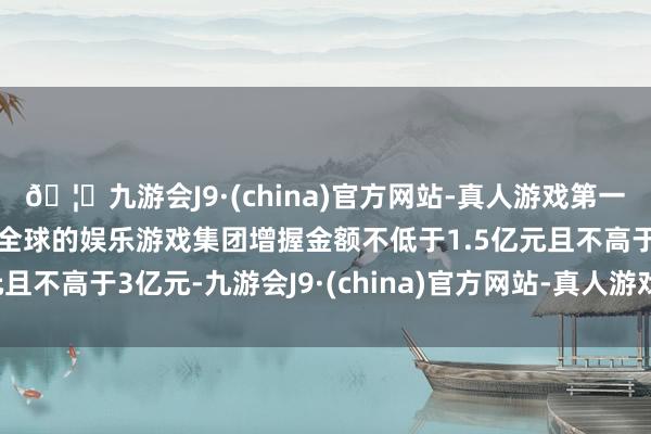 🦄九游会J9·(china)官方网站-真人游戏第一品牌【登录入口】风靡全球的娱乐游戏集团增握金额不低于1.5亿元且不高于3亿元-九游会J9·(china)官方网站-真人游戏第一品牌
