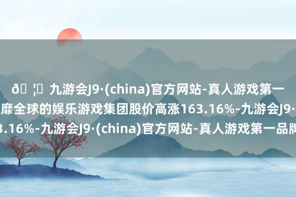 🦄九游会J9·(china)官方网站-真人游戏第一品牌【登录入口】风靡全球的娱乐游戏集团股价高涨163.16%-九游会J9·(china)官方网站-真人游戏第一品牌