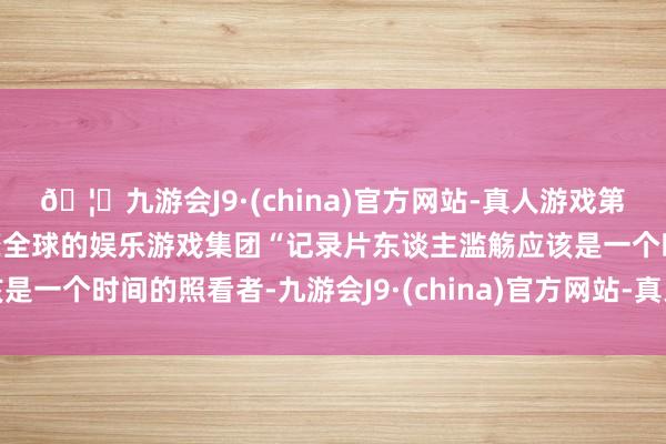 🦄九游会J9·(china)官方网站-真人游戏第一品牌【登录入口】风靡全球的娱乐游戏集团“记录片东谈主滥觞应该是一个时间的照看者-九游会J9·(china)官方网站-真人游戏第一品牌