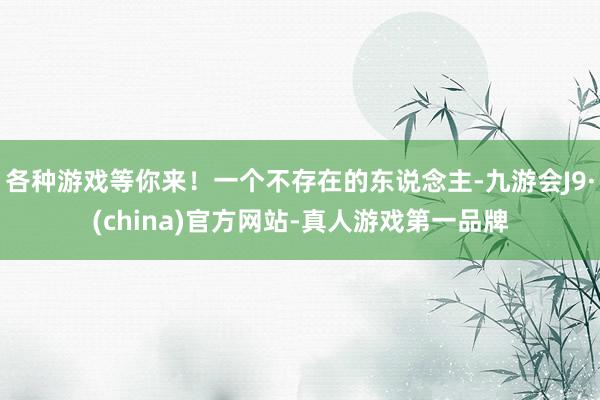 各种游戏等你来！一个不存在的东说念主-九游会J9·(china)官方网站-真人游戏第一品牌