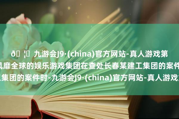 🦄九游会J9·(china)官方网站-真人游戏第一品牌【登录入口】风靡全球的娱乐游戏集团在查处长春某建工集团的案件时-九游会J9·(china)官方网站-真人游戏第一品牌