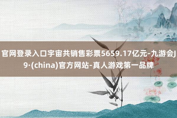 官网登录入口宇宙共销售彩票5659.17亿元-九游会J9·(china)官方网站-真人游戏第一品牌