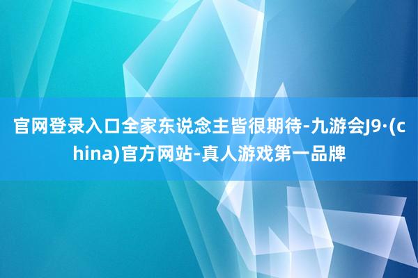 官网登录入口全家东说念主皆很期待-九游会J9·(china)官方网站-真人游戏第一品牌