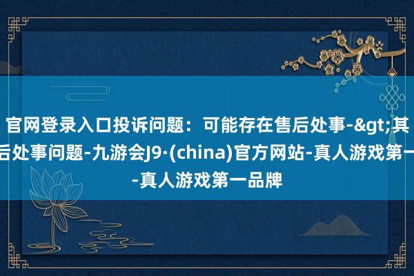 官网登录入口投诉问题：可能存在售后处事->其他售后处事问题-九游会J9·(china)官方网站-真人游戏第一品牌