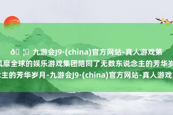 🦄九游会J9·(china)官方网站-真人游戏第一品牌【登录入口】风靡全球的娱乐游戏集团陪同了无数东说念主的芳华岁月-九游会J9·(china)官方网站-真人游戏第一品牌