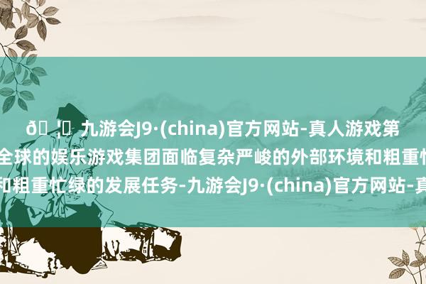 🦄九游会J9·(china)官方网站-真人游戏第一品牌【登录入口】风靡全球的娱乐游戏集团面临复杂严峻的外部环境和粗重忙绿的发展任务-九游会J9·(china)官方网站-真人游戏第一品牌
