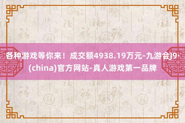 各种游戏等你来！成交额4938.19万元-九游会J9·(china)官方网站-真人游戏第一品牌