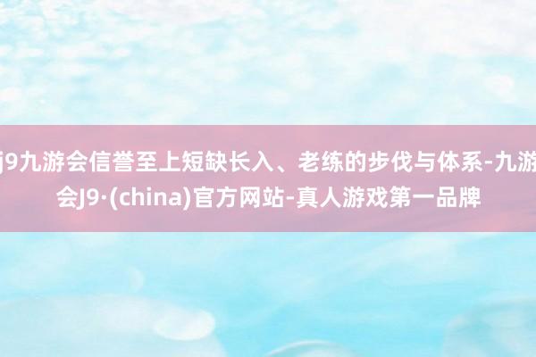 j9九游会信誉至上短缺长入、老练的步伐与体系-九游会J9·(china)官方网站-真人游戏第一品牌