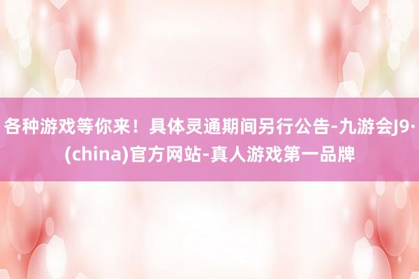 各种游戏等你来！具体灵通期间另行公告-九游会J9·(china)官方网站-真人游戏第一品牌
