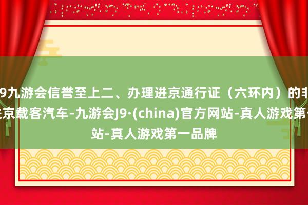 j9九游会信誉至上二、办理进京通行证（六环内）的非本市进京载客汽车-九游会J9·(china)官方网站-真人游戏第一品牌