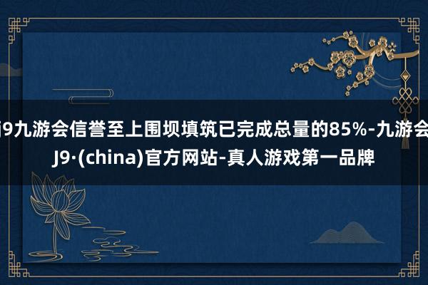 j9九游会信誉至上围坝填筑已完成总量的85%-九游会J9·(china)官方网站-真人游戏第一品牌