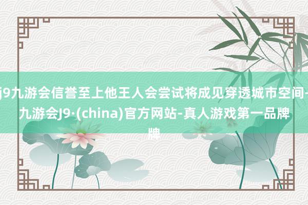 j9九游会信誉至上他王人会尝试将成见穿透城市空间-九游会J9·(china)官方网站-真人游戏第一品牌