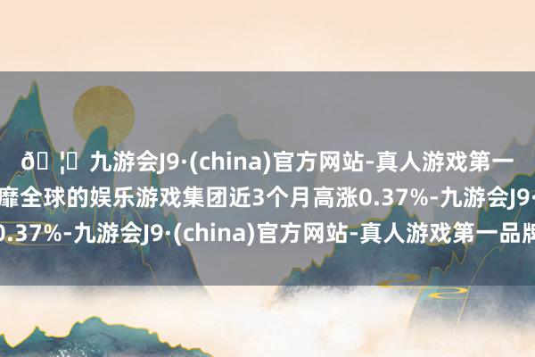 🦄九游会J9·(china)官方网站-真人游戏第一品牌【登录入口】风靡全球的娱乐游戏集团近3个月高涨0.37%-九游会J9·(china)官方网站-真人游戏第一品牌