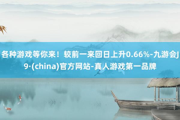 各种游戏等你来！较前一来回日上升0.66%-九游会J9·(china)官方网站-真人游戏第一品牌