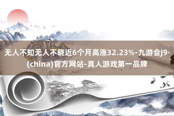 无人不知无人不晓近6个月高涨32.23%-九游会J9·(china)官方网站-真人游戏第一品牌