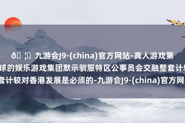 🦄九游会J9·(china)官方网站-真人游戏第一品牌【登录入口】风靡全球的娱乐游戏集团默示驯服特区公事员会交融整套计较对香港发展是必须的-九游会J9·(china)官方网站-真人游戏第一品牌
