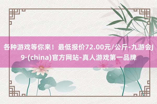 各种游戏等你来！最低报价72.00元/公斤-九游会J9·(china)官方网站-真人游戏第一品牌