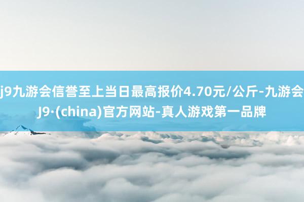 j9九游会信誉至上当日最高报价4.70元/公斤-九游会J9·(china)官方网站-真人游戏第一品牌