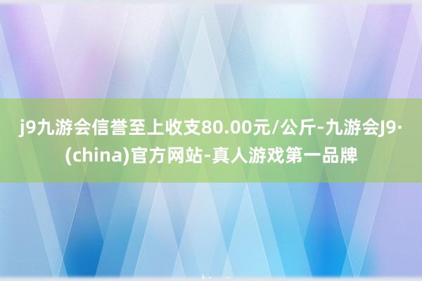 j9九游会信誉至上收支80.00元/公斤-九游会J9·(china)官方网站-真人游戏第一品牌