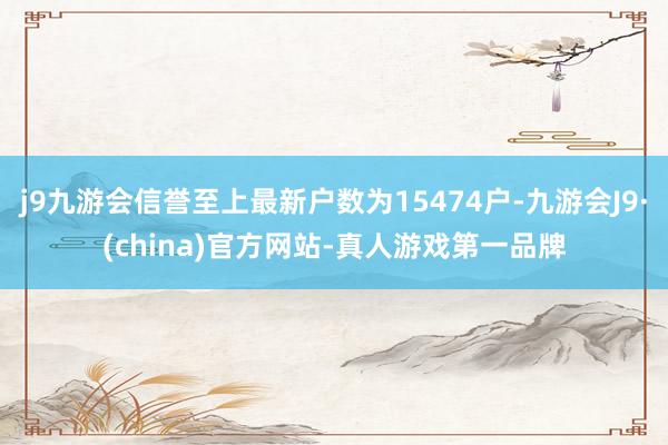 j9九游会信誉至上最新户数为15474户-九游会J9·(china)官方网站-真人游戏第一品牌