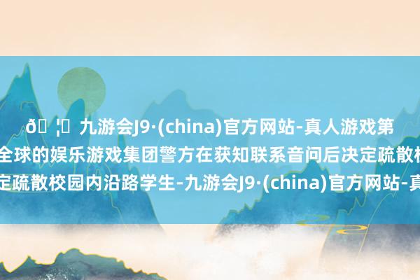 🦄九游会J9·(china)官方网站-真人游戏第一品牌【登录入口】风靡全球的娱乐游戏集团警方在获知联系音问后决定疏散校园内沿路学生-九游会J9·(china)官方网站-真人游戏第一品牌