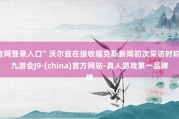 官网登录入口”沃尔兹在接收福克斯新闻初次采访时称-九游会J9·(china)官方网站-真人游戏第一品牌