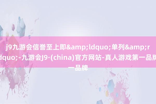 j9九游会信誉至上即&ldquo;单列&rdquo;-九游会J9·(china)官方网站-真人游戏第一品牌