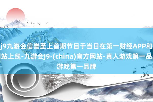 j9九游会信誉至上首期节目于当日在第一财经APP和网站上线-九游会J9·(china)官方网站-真人游戏第一品牌