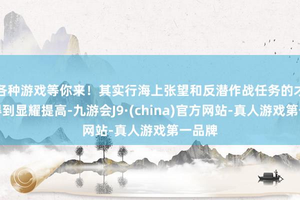 各种游戏等你来！其实行海上张望和反潜作战任务的才调将得到显耀提高-九游会J9·(china)官方网站-真人游戏第一品牌