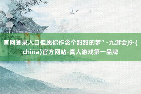 官网登录入口但愿你作念个甜甜的梦”-九游会J9·(china)官方网站-真人游戏第一品牌