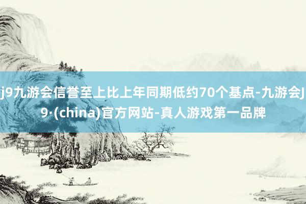 j9九游会信誉至上比上年同期低约70个基点-九游会J9·(china)官方网站-真人游戏第一品牌