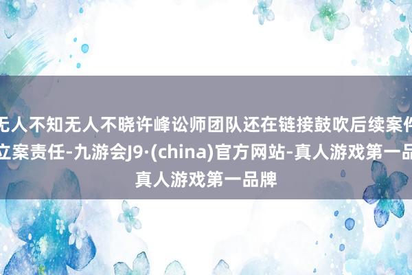 无人不知无人不晓许峰讼师团队还在链接鼓吹后续案件的立案责任-九游会J9·(china)官方网站-真人游戏第一品牌