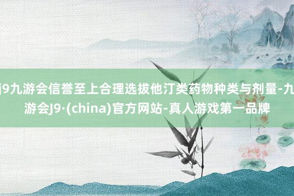 j9九游会信誉至上合理选拔他汀类药物种类与剂量-九游会J9·(china)官方网站-真人游戏第一品牌